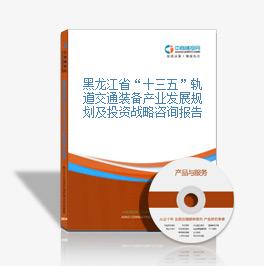 黑龙江省“十三五”轨道交通装备产业发展规划及投资战略咨询报告